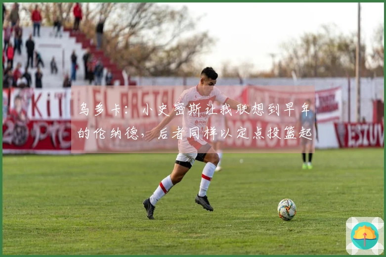 乌多卡：小史密斯让我联想到早年的伦纳德，后者同样以定点投篮起步