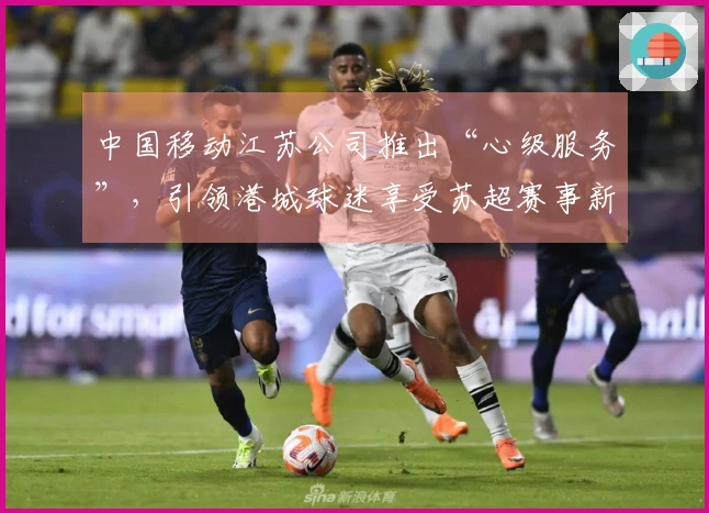 中国移动江苏公司推出“心级服务”，引领港城球迷享受苏超赛事新体验