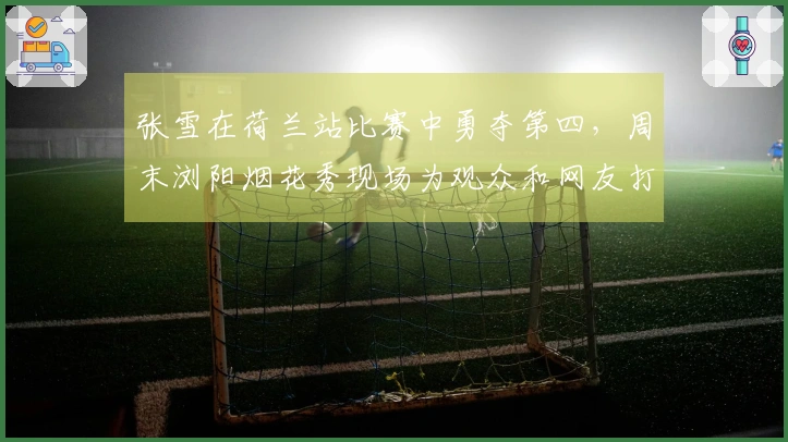 张雪在荷兰站比赛中勇夺第四，周末浏阳烟花秀现场为观众和网友打气回应