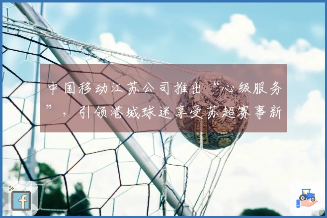 中国移动江苏公司推出“心级服务”，引领港城球迷享受苏超赛事新体验