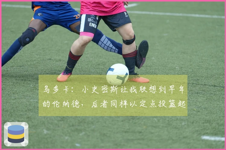 乌多卡：小史密斯让我联想到早年的伦纳德，后者同样以定点投篮起步