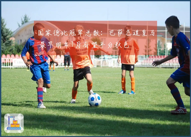 国家德比冠军总数：巴萨急追皇马 最早明年1月有望平分秋色