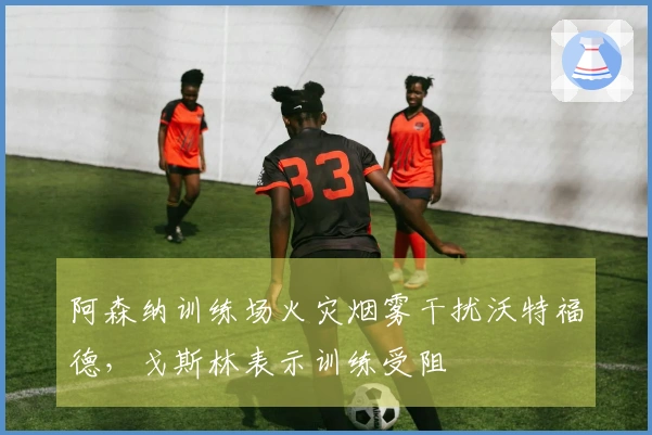 阿森纳训练场火灾烟雾干扰沃特福德，戈斯林表示训练受阻